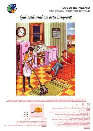 JUEGOS DE INGENIO
PARA JUGAR EN FAMILIA TODO ELVERANO
Respuestas
Juegon°1
1.Aunquenolofestejan,el25deMayoexisteenBoliviayentodaspartes.
2.12,porquetodoslosmesestienen28días(aúnaquellosquetienen30o31)
3.Todos,porqueningúnanimalsequitalacolaparacomer.
4.Sihayunaviuda,quieredecirqueestamosmuertos.Asínonospodemoscasar.
5.Las2queagarraste.Esperoquenolohayasolvidado.
6.1pastilladeinmediato-----1/2hora----1pastilla----1/2hora----1pastilla=1horaentotal
7.Quedanlasquenoestánmuerta,esdecir9.
8.4gatos.Cadagatotienedelanteasíotros3gatos.Losqueestánenlosotrosrincones.
9.Segundo.Superandoalsegundo,quedasensupuesto.
10.Seguramentenopenúltimo.Pordefiniciónnohayningunodetrásdelúltimo..
11.Unosolo:lacebra.
12.12,porqueparalasmedias,loshuevosocualquierotracosa,unadocenasonsiempre12.
Juegon°2:6+6/6=6+1=7
Juegon°3
6personasdenombresABCDEyF.Sehandadolasmanosdelasiguientemanera:
A–BB-CC–DD-EE-F
A–CB-DC–ED-F
A–DB-EC-F
A–EB-F
A–F
JuegosN°4
Enelsegundorenglón,lasletrasnorepetidasconlainmediatadelprimerrenglón,hacenlafrase
“AJUGAR”
DGHKÑVHUERXBKLTQBÑDFGXZPOURTENVCXOLÑNCVBOP
DGHKÑHUERBKLQBÑDFGXZPURTEVCXOLÑCVBOP
JuegoN°5JuegoN°6
AJUGAR
Queestamalenlaimagen:juniotiene30días,losnúmerosdelrelojestánmalpuestos,lasescobasestánguardasenlaheladera.Loslibrosestánenlaalacena,enunaventanaes
denocheyporlapuertaesdedía,elhombretienedoszapatosdistintos,laszanahoriasnocrecenenplantascomoesa,lasheladerasnotienenllave,lamanijadelapuertadela
alacenaestádelladodeadentro.Engenerallossillonesdeestetiponoestánenlacocina.
 