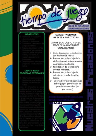 DESDE 1985 EN EL DISEÑO, CAPACITACIÓN
E IMPLEMENTACIÓN DE JUEGOS GRUPALES
NuestrasCreaciones
GRATUITAS
GRATIS PARA
ESCUELAS ESTATALES
¤
¤
¤
¤
¤
¤
Biblioteca virtual sobre
disciplina lúdica
Revista La Ludonauta
Ludotemas – secuencias de
juegos temáticos
Espacio de difusión en “La
Ludonauta” para publicar
artículos sobre disciplina
lúdica y ser parte de
nuestro directorio de
Juegotecas.
Asesoramiento básico para
proyectos con facilitación
lúdica.
Taller sobre prevención de
la violencia en el ámbito
escolar con facilitación
lúdica.
Ante el creciente y grave
problema de la violencia en el
ámbito escolar y el acoso o
bullying,Tiempo de Juego como
asociación civil sin fines de lucro
y al servicio de la comunidad,
OFRECE SIN CARGO, un
taller sobre nuestro programa
denominado“Violengando”.
Este ofrecimiento está dirigido a
equipos de orientación escolar
(EOE), docentes y directivos de
escuelas del estado de CABA y
Gran Buenos Aires, educadores
en general y personas
implicadas e interesadas en el
tema.Este taller se realiza en las
sedes de las entidades
solicitantes.
CAPACITACIONES
BREVESY PRÁCTICAS
A MUY BAJO COSTOY EN LA
SEDES DE LAS ENTIDADES
CONVOCANTES
¤ Diseño de proyectos socioeducativos
con facilitación lúdica.
¤ Prevención y abordaje de la
violencia en el ámbito escolar
con facilitación lúdica.
¤ Facilitación de juegos para
adultos mayores.
¤ Prevención y abordaje de
adicciones con facilitación
lúdica.
¤ Talleres breves demostrativos
sobre juegos preventivos de
problemas sociales. (un
encuentro)
PEDILAS!
tiempodejuego1985@gmail.com
fdrabenko@yahoo.com
4682-3670
 