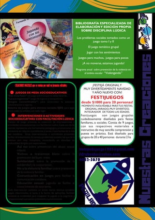 NuestrasCreaciones
PEDILAS!
tiempodejuego1985@gmail.com
fdrabenko@yahoo.com
4682-3670
CREACIONES DIGITALES que se envian por mail en formatos editables:
JUEGOS DE MESA SOCIOEDUCATIVOS
INTERVENCIONES O ACTIVIDADES
SOCIOEDUCATIVAS CON FACILITACIÓN LÚDICA
“Eso no se hace”: el juego sobre lo que no debe hacerse
“La oca ingeniosa”: juego de ingenio y competición.
“Juegos concentrados”: para acrecentar la atención,
concentración e ingenio.
Sistema de juegos para eventos sociales SJES: para jugar
entre todas las edades y en todo lugar.
Tiempo de Juego presenta su colección de intervenciones o
actividades socioeducativas con facilitación lúdica.Cada una de las
mismas representa una herramienta pedagógica,promocional y/o
preventiva en relación a problemas y temas importantes de la vida
real cotidiana. Estas intervenciones o actividades pretenden
facilitar el tratamiento de temas y problemas sociales,los que en sí
mismos son muy complejos, mereciendo un abordaje en
profundidad dirigido por especialistas.
Asi no: sobre prevención del abuso sexual
infantil.
Vamos a tratarnos bien: sobre la
promoción del buen trato.
Solidaridad: sobre la promoción de la
solidaridad y la cooperación.
No a la violencia familiar:sobre prevención
de la violencia familiar.
Comunicación en juego: para facilitar la
comunicación cotidiana.
Educación sexual: jugando se facilita el
conocimiento de este tema.
Cada intervención contiene un breve marco teórico temático,
juegos relacionados al tema y la forma de aplicarlos. También
contiene la modalidad para traspasar lo jugado a lo cognitivo y
proposicional o proyecto preventivo o promocional.
BIBLIOGRAFÍA ESPECIALIZADA DE
ELABORACIÓNY EDICIÓN PROPIA
SOBRE DISCIPLINA LÚDICA
Los problemas sociales tomados como un
juego tomo I y II
El juego temático grupal
Jugar con los sentimientos
Juegos para muchos, juegos para pocos
¡A no moverse, estamos jugando!
Programa anual sobre prevención de la violencia en
el ámbito escolar “Violengando”
¡FESTEJÁ ORIGINALY
MUY DIVERTIDAMENTE NAVIDAD
Y AÑO NUEVO CON!
MOMENTO INOLVIDABLE PARA TUS FIESTAS,
ORIGINAL,VARIADO, MUY DIVERTIDO,
INTEGRADOR DE TODAS LAS EDADES.
Festijuegos son juegos grupales
cuidadosamente diseñados para fiestas
familiares, o sociales. Consta de 9 juegos,
con sus respectivos materiales e
instructivo de muy sencilla comprensión y
puesta en práctica. Está diseñado para
grupos de 20 a 40 personas durante 2 hs
FESTIJUEGOS
desde $1000 para 20 personas!
 