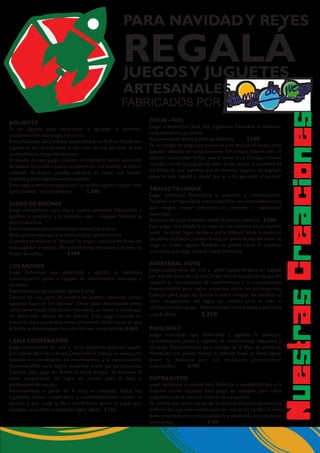 NetaCecoeusrsransi
BOLIBOTE
Es un juguete para desarrollar y agudizar la atención,
concentración,estrategia y el pulso.
Recomendado para edades superiores a los 8 años.Puede ser
jugado en forma individual o por más de una persona, ya sea
competitiva o cooperativamente.
El desafío de este juego consiste en mantener sobre una malla
de palitos de madera que se sostienen en una botella, la mayor
cantidad de bolitas posible mientras se sacan con mucho
cuidado y estratégicamente los palitos.
Este juego puede practicarse por un solo/a jugador/a o por más
participantes conjuntamente. $ 300
JUEGO DE BOCHAS
Juego competitivo para dos o cuatro personas. Desarrolla y
agudiza la precisión y la relación vista – espacio. También la
motricidad fina.
Recomendado para edades superiores a los 6 años.
Este juguete reproduce el tradicional juego de bochas.
Consiste en acercar al“bochín” la mayor cantidad de fichas de
cada jugador o equipo. Permite diversas variantes y de aquí su
mayor atractivo. $ 500
LOS BACHES
Juego individual, que desarrolla y agudiza la atención,
concentración, pulso y rapidez de movimientos manuales y
oculares.
Recomendado para edades desde 6 años
Dentro de una cajita de madera se pueden observar varios
agujeros que son los “baches”. Estos están distribuidos entre
calles laberínticas.Una bolita representa un móvil o coche que
no debe caer dentro de los baches. Este juego consiste en
tomar la cajita con ambas manos y moverla de forma tal de que
la bolita se desplace por las calles sin caer en los baches $ 400
LÁPIZ COOPERATIVO
Juego cooperativo de dos a ocho jugadores para ser jugado
por edades diversas a la vez.Desarrolla el trabajo en equipo,en
espacial la coordinación de movimientos, y la comunicación
imprescindible para lograr acuerdos entre los participantes.
Especial para jugar en familia o entre amigos. Se estimula el
valor cooperativo del logro en común para el bien o
satisfacción del equipo.
Recomendado a partir de 8 años en adelante. Todos los
jugadores deben cooperativa y coordinadamente mover la
estrella y por ende la fibra escribiendo sobre el papel por
ejemplo un nombre o trazando algún dibujo. $ 350
JUEGOSY JUGUETES
FABRICADOS POR
PARA NAVIDADY REYES
REGALÁ
ARTESANALES
FICHA – GOL
Juego competitivo para dos jugadores. Favorece la atención,
concentración y puntería.
Recomendado desde 6 años en adelante
En un campo de juego que posee un solo arco en el medio,cada
jugador ubicado en cada extremo del campo, deberá con un
elástico,hacer pasar fichas por el único arco.El juego termina
cuando uno de los jugadores tiene en su campo la totalidad de
las fichas, lo que significa que el restante jugador ha logrado
pasarlas más rápido y mejor por el arco, ganando el partido.
TRAYECTO LUNAR
Juego individual. Acrecienta la atención y concentración.
También y en especial la motricidad fina con intermediaciones
que exigen mayor precisión en relación a obstáculos
espaciales.
Recomendado para edades desde 8 años en adelante.
Este juego nos desafía a no caer en los cráteres de un camino
lunar. Se debe llegar desde la parte inferior hasta la superior
del plano inclinado (camino lunar),sin que la bolita del móvil se
caiga en cráter alguno. También se puede hacer el trayecto
inverso lo que exige todavía mayor habilidad.
POOLGOLF
Juego individual, que desarrolla y agudiza la atención,
concentración, pulso y rapidez de movimientos manuales y
oculares. Recomendado para edades de 6 años en adelante.
Moviendo con ambas manos la referida base, se debe lograr
pasar la pelotita por los pasadizos previamente
organizados. $ 400
ENTRA JUSTO
Juego individual o compartido. Estimula la motricidad fina y la
relación ocular espacial. Este juego es indicado para niños
pequeños y de acuerdo al criterio de sus padres.
Se cuenta con varias piezas de madera de diversos formatos y
orificios los que solo entran justo en una de las varillas.El niño
debe ir tomado de a una las piezas e ir probando en qué varilla
entra justo. $ 400
$ 500
$ 500
ACERTARAL HOYO
Juego cooperativo de dos a ocho jugadores para ser jugado
por edades diversas a la vez.Desarrolla el trabajo en equipo,en
espacial la coordinación de movimientos, y la comunicación
imprescindible para lograr acuerdos entre los participantes.
Especial para jugar en familia o entre amigos. Se estimula el
valor cooperativo del logro en común para el bien o
satisfacción del equipo. Recomendado para edades superiores
a los 6 años. $ 350
 