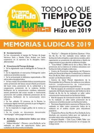 Cultura
Promo
Ludica
viendo TIEMPO DE
JUEGO
TODO LO QUE
MEMORIAS LUDICAS 2019
Hizo en 2019
£ Incorporaciones:
Se han incorporado al equipo de Tiempo de Juego
Verónica Soto y Noelia Clara. Ambas con basta
trayectoria en el ejercicio de la disciplina lúdica.
¡Bienvenidas!
£ Creaciones deTiempo de Juego
§ Se ha digitalizado toda la bibliografía de Tiempo de
Juego
§ Se ha digitalizado el instructivo Violengando sobre
violencia en el ámbito escolar.
§ Se ha acrecentado la biblioteca especializada a 456
obras sobre disciplina lúdica.
§ Se han creado 10 actividades lúdicas socioeducativas
sobre: prevención del abuso sexual infantil, promoción
del buen trato, promoción de la solidaridad y la
cooperación, prevención de la violencia familiar,
facilitación de la comunicación cotidiana, educación
sexual, prevención del acoso escolar e institucional,
promoción del cuidado ambiental, prevención de las
adicciones, facilitación de la comunicación entre
culturas.
§ Se han editado 12 números de la Revista La
Ludonauta:digital,mensual y gratuita,la que ha llegado a
los 15.000 suscriptores directos.
§ Se ha mejorado la imagen gráfica de la revista La
Ludonauta.
§ Se ha creado un documento denominado
“acertijuegos” sobre juegos de acertijos
£ Acciones de colaboración lúdica con otras
entidades
§ “Aldeas Infantiles” – Moreno – prov.De Bs.As.:se ha
realizado un taller de capacitación lúdica para
cuidadores de niños institucionalizados
§ “Red Sur” – Obispado de Quilmes,Quilmes – Prov.
De Bs. As.: Se han realizado cinco talleres con
facilitación lúdica dirigidos a operadoras sociales,sobre
capacitación en prevención de adicciones y diseño de
juegos temáticos para abordar problemas sociales.
§ “Casa Rafael”, CABA, barrio de La Boca.Taller de
prevención de la violencia en ámbitos educativos con
facilitación lúdica dirigido a talleristas.
§ Centro de Promoción dependiente del Ministerio
deAcción Social de la Nación.Ciudad Evita,La Matanza,
Prov. De Bs.As.Taller sobre prevención de la violencia
escolar con facilitación lúdica.
§ Centro de Salud Mental dependiente de la
Municipalidad de La Matanza.Se realizaron tres talleres
lúdicos complementarios de tratamientos
psiquiátricos con pacientes esquizofrénicos.
§ Red de equipos de orientación escolar de escuelas
especiales del Estado dependientes del Gobierno de la
Ciudad de Bs. As. Se ha realizado un taller sobre
comunicación institucional con facilitación lúdica.
§ Red de equipos de orientación escolar de Banfield.
Se ha realizado un taller sobre prevención de la
violencia en el ámbito escolar con facilitación lúdica.
§ Patronato Español,Isidro casanova,la Matanza.Se ha
realizado un taller sobre prevención lúdica de la
violencia en el ámbito escolar para educadores
populares.
§ Hospital Eva Perón,San Martín,Prov.De Bs.As.Se ha
diseñado una secuencia lúdica para ser aplicada en
jornadas sobre niños nacidos prematuros.
§ Hospital Elizalde – Casa Cuna, CABA. Taller con
juegos para facilitar la comunicación en el equipo de
trabajo social.
 