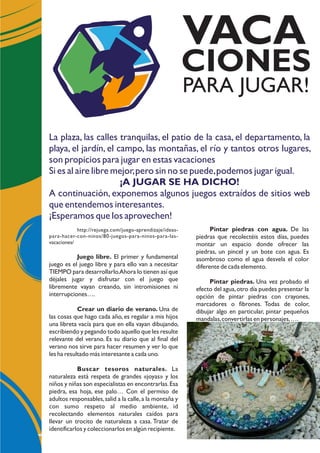 La plaza, las calles tranquilas, el patio de la casa, el departamento, la
playa, el jardín, el campo, las montañas, el río y tantos otros lugares,
son propicios para jugar en estas vacaciones
Si es al aire libre mejor,pero sin no se puede,podemos jugar igual.
¡A JUGAR SE HA DICHO!
A continuación, exponemos algunos juegos extraídos de sitios web
que entendemos interesantes.
¡Esperamos que los aprovechen!
http://rejuega.com/juego-aprendizaje/ideas-
para-hacer-con-ninos/80-juegos-para-ninos-para-las-
vacaciones/
Juego libre. El primer y fundamental
juego es el juego libre y para ello van a necesitar
TIEMPO para desarrollarlo.Ahora lo tienen así que
déjales jugar y disfrutar con el juego que
libremente vayan creando, sin intromisiones ni
interrupciones….
Crear un diario de verano. Una de
las cosas que hago cada año, es regalar a mis hijos
una libreta vacía para que en ella vayan dibujando,
escribiendo y pegando todo aquello que les resulte
relevante del verano. Es su diario que al final del
verano nos sirve para hacer resumen y ver lo que
les ha resultado más interesante a cada uno.
Buscar tesoros naturales. La
naturaleza está respeta de grandes «joyas» y los
niños y niñas son especialistas en encontrarlas.Esa
piedra, esa hoja, ese palo… Con el permiso de
adultos responsables,salid a la calle,a la montaña y
con sumo respeto al medio ambiente, id
recolectando elementos naturales caídos para
llevar un trocito de naturaleza a casa. Tratar de
identificarlos y coleccionarlos en algún recipiente.
PARA JUGAR!
VACA
CIONES
Pintar piedras con agua. De las
piedras que recolectéis estos días, puedes
montar un espacio donde ofrecer las
piedras, un pincel y un bote con agua. Es
asombroso como el agua desvela el color
diferente de cada elemento.
Pintar piedras. Una vez probado el
efecto del agua,otro día puedes presentar la
opción de pintar piedras con crayones,
marcadores o fibrones. Todas de color,
dibujar algo en particular, pintar pequeños
mandalas,convertirlas en personajes,….
 