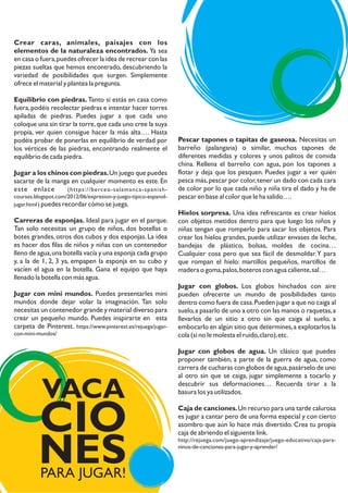 Crear caras, animales, paisajes con los
elementos de la naturaleza encontrados. Ya sea
en casa o fuera,puedes ofrecer la idea de recrear con las
piezas sueltas que hemos encontrado, descubriendo la
variedad de posibilidades que surgen. Simplemente
ofrece el material y plantea la pregunta.
Equilibrio con piedras. Tanto si estás en casa como
fuera,podéis recolectar piedras e intentar hacer torres
apiladas de piedras. Puedes jugar a que cada uno
coloque una sin tirar la torre,que cada uno cree la suya
propia, ver quien consigue hacer la más alta…. Hasta
podéis probar de ponerlas en equilibrio de verdad por
los vértices de las piedras, encontrando realmente el
equilibrio de cada piedra.
Jugar a los chinos con piedras.Un juego que puedes
sacarte de la manga en cualquier momento es este. En
este enlace (https://berceo-salamanca-spanish-
courses.blogspot.com/2012/06/expresion-y-juego-tipico-espanol-
jugar.html ) puedes recordar cómo se juega.
Carreras de esponjas. Ideal para jugar en el parque.
Tan solo necesitas un grupo de niños, dos botellas o
botes grandes, otros dos cubos y dos esponjas. La idea
es hacer dos filas de niños y niñas con un contenedor
lleno de agua,una botella vacía y una esponja cada grupo
y, a la de 1, 2, 3 ya, empapen la esponja en su cubo y
vacíen el agua en la botella. Gana el equipo que haya
llenado la botella con más agua.
Jugar con mini mundos. Puedes presentarles mini
mundos donde dejar volar la imaginación. Tan solo
necesitas un contenedor grande y material diverso para
crear un pequeño mundo. Puedes inspirarte en esta
carpeta de Pinterest. https://www.pinterest.es/rejuega/jugar-
con-mini-mundos/
Pescar tapones o tapitas de gaseosa. Necesitas un
barreño (palangana) o similar, muchos tapones de
diferentes medidas y colores y unos palitos de comida
china. Rellena el barreño con agua, pon los tapones a
flotar y deja que los pesquen. Puedes jugar a ver quién
pesca más,pescar por color,tener un dado con cada cara
de color por lo que cada niño y niña tira el dado y ha de
pescar en base al color que le ha salido….
Hielos sorpresa. Una idea refrescante es crear hielos
con objetos metidos dentro para que luego los niños y
niñas tengan que romperlo para sacar los objetos. Para
crear los hielos grandes, puede utilizar envases de leche,
bandejas de plástico, bolsas, moldes de cocina…
Cualquier cosa pero que sea fácil de desmoldar.Y para
que rompan el hielo: martillos pequeños, martillos de
madera o goma,palos,boteros con agua caliente,sal…
Jugar con globos. Los globos hinchados con aire
pueden ofrecerte un mundo de posibilidades tanto
dentro como fuera de casa.Pueden jugar a que no caiga al
suelo,a pasarlo de uno a otro con las manos o raquetas,a
llevarlos de un sitio a otro sin que caiga al suelo, a
embocarlo en algún sitio que determines,a explotarlos la
cola (si no le molesta el ruido,claro),etc.
Jugar con globos de agua. Un clásico que puedes
proponer también, a parte de la guerra de agua, como
carrera de cucharas con globos de agua,pasárselo de uno
al otro sin que se caiga, jugar simplemente a tocarlo y
descubrir sus deformaciones… Recuerda tirar a la
basura los ya utilizados.
Caja de canciones.Un recurso para una tarde calurosa
es jugar a cantar pero de una forma especial y con cierto
asombro que aún lo hace más divertido. Crea tu propia
caja de abriendo el siguiente link.
http://rejuega.com/juego-aprendizaje/juego-educativo/caja-para-
ninos-de-canciones-para-jugar-y-aprender/
PARA JUGAR!
VACA
CIO
NES
 