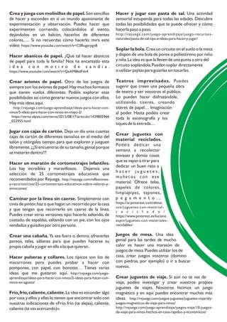 Hacer y jugar con pasta de sal. Una actividad
sensorial estupenda para todas las edades. Descubre
todas las posibilidades que te puede ofrecer y cómo
hacerla paso a paso.
http://rejuega.com/juego-aprendizaje/juego-recursos-
naturales/pasta-de-sal-tips-e-ideas-para-hacer-y-jugar/
Soplar la bola. Crea un circuito en el suelo o la mesa
y dispón de una bola de porex o poliestireno por niño
y niña.La idea es que la lleven de una punta a otra del
circuito soplándola.Pueden soplar directamente
o utilizar pajitas para guiarlas sin tocarlas.
Teatros improvisados. Puedes
sugerir que creen una pequeña obra
de teatro y ser vosotros el público.
Lo pueden hacer disfrazándole,
utilizando títeres, creando
títeres de papel… Imaginación
al poder. Hasta podéis crear
toda la escenografía y los
tiques de la entrada…
Crear juguetes con
material reciclados.
Podéis dedicar una
semana a recolectar
envases y demás cosas
que se vayan a tirar para
dedicar un buen rato a
h a c e r j u g u e t e s ,
muñecos con ese
material. Ofrece telas,
papeles de colores,
limpiapipas, tapones,
p e g a m e n t o …
https://ar.pinterest.com/elmac
uve/juguetes-con-material-
r e c i c l a d o /
https://www.pinterest.es/luciano
espin/juguetes-con-materiales-
reciclables/
Juegos de mesa. Una idea
genial para las tardes de mucho
calor es hacer una maratón de
juegos de mesa.Puedes utilizar los de
casa, crear juegos vosotros (domino
con piedras, por ejemplo) o ir a buscar
nuevos.
Crear juguetes de viaje. Si aún no te vas de
viaje, podéis investigar y crear vuestros propios
juguetes de viajes. Nosotros hicimos un juego
magnético y en aquí puedes encontrar muchas más
ideas. http://rejuega.com/juegos-juguetes/juguetes-viaje/diy-
juegos-magneticos-de-viaje-para-ninos/
http://rejuega.com/juego-aprendizaje/juegos-viaje/10-juegos-
de-viaje-para-ninos-hechos-en-casa-rapidos-y-economicos/
Crea y juega con molinillos de papel.Son sencillos
de hacer y esconden en sí un mundo apasionante de
experimentación y observación. Puedes hacer que
experimenten corriendo, colocándolos al viento,
dejándolos en un balcón, hacerlos de diferentes
colores,…. Si no recuerdas cómo hacerlo: mira este
vídeo https://www.youtube.com/watch?v=C0Rugzrpgv8
Hacer abanicos de papel. ¿Qué tal hacer abanicos
de papel para toda la familia? Nos ha encantado esta
i d e a c o n m o t i v o d e s a n d í a .
https://www.youtube.com/watch?v=QeAM86dFdv4
Crear aviones de papel. Otro de los juegos de
siempre son los aviones de papel.Hay muchos formatos
que tienen vuelos diferentes. Podéis explorar esas
posibilidades así como generar nuevos juegos con ellos.
Hay más ideas aquí.
http://rejuega.com/juego-aprendizaje/ideas-para-hacer-con-
ninos/5-ideas-para-hacer-con-ninos-en-mayo-2/
https://verne.elpais.com/verne/2015/08/17/articulo/1439805966
_022955.html
Jugar con cajas de cartón. Deja un día unas cuantas
cajas de cartón de diferentes tamaños en el medio del
salón y otórgales tiempo para que exploren y jueguen
libremente.¡¡¡Si encuentras de su tamaño,genial porque
se meterán dentro!!!
Hacer un maratón de cortometrajes infantiles.
Los hay increíbles y maravillosos. Dejamos una
selección de 25 cortometrajes educativos que
recomendados por Rejuega. http://rejuega.com/reflexiones-
y-recursos/cine/25-cortometrajes-educativos-sobre-valores-y-
emociones/
Caminar por la línea sin caerse. Simplemente con
cinta de pintor,haz o que hagan un recorrido por la casa
y que tengan que recorrerlo sin caerse de la línea.
Puedes crear otras versiones tipo: hacerlo saltando, de
costado, de espaldas, saltando con un pie, con los ojos
vendados y guiados por otra persona.
Crear una cabaña. Ya sea fuera o dentro, ofrecerles
pareos, telas, sábanas para que puedan hacerse su
propia cabaña y jugar en ella a lo que quieran.
Hacer pulseras y collares. Los típicos son los de
macarrones pero puedes probar a hacer con
pompones, con papel, con bonotes… Tienes varias
ideas que me gustaron aquí. http://rejuega.com/juego-
aprendizaje/ideas-para-hacer-con-ninos/5-ideas-para-hacer-con-
ninos-en-agosto/
Frío,frío,caliente,caliente.La idea es esconder algo
por casa y ellos y ellas lo tienen que encontrar solo con
nuestras indicaciones de «Frío, frío (te alejas), caliente,
caliente (te vas acercando)».
 