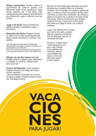 Bomba va! Para este juego necesitas un grupo
de personas y poderlo hacer en el exterior.
También vas a necesitar dos pareos y globos de
agua. La idea es hacer dos grupos donde cada
uno tiene un pareo bien extendido. Se coloca un
globo en el centro de un pareo y se lanza al del
otro grupo. Éste ha de procurar que el globo
caiga en el suyo y devolverlo al otro grupo.
Así hasta que caiga al suelo y se vuelva a
empezar.
Jugar a las diferencias. En casa,
que cierren los ojos y cambia
algo de posición y al abrirlos
han de averiguar qué se ha
cambiado de lugar.
Puntería. Puedes hacer
varios agujeros a una
gran caja y darles
unas pelotas para
embocar, rellenar
unas botellas de
agua y unos aros
para que caigan
en los cuellos…
Globos sensoriales. Puedes ofrecer la
posibilidad de rellenar globos con
diferentes cosas: arroz, garbanzos, hojas
secas, canicas, etc. Y así tener unas
piezas donde poder explorar descubriendo
sus diferencias, jugar a adivinar qué hay
dentro…
Jugar a los bolos. Busca botellas de
plástico iguales, una pelota y jugar a
derribarlas.
Búsqueda del tesoro. Puedes montar
en casa o en la calle una búsqueda del
tesoro donde encontrar un número X de
objetos
http://rejuega.com/juego-aprendizaje/juego-
educativo/por-que-jugar-a-buscar-y-encontrar-en-
la-naturaleza-es-importante/
https://ocio.uncomo.com/articulo/como-preparar-
una-busqueda-del-tesoro-para-ninos-22497.html
Dibujar con las dos manos a la vez.
Pueden probar a dibujar cosas diferentes
y a dibujar en simetría. ¡¡Parece fácil
pero no lo es!!
Carrera de barquitos. Crear vuestros
propios barquitos con tapas de frasco,
corcho, tapones…
Llena la bañera o barreño con un poco
de agua y jugad a soplar los barcos para
ver cuál llega primero.
PARA JUGAR!
VACA
CIO
NES
 