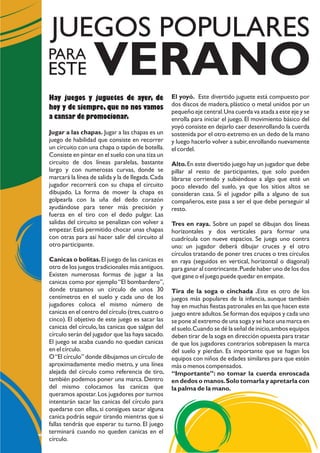 El yoyó. Este divertido juguete está compuesto por
dos discos de madera, plástico o metal unidos por un
pequeño eje central.Una cuerda va atada a este eje y se
enrolla para iniciar el juego. El movimiento básico del
yoyó consiste en dejarlo caer desenrollando la cuerda
sostenida por el otro extremo en un dedo de la mano
y luego hacerlo volver a subir,enrollando nuevamente
el cordel.
Alto.En este divertido juego hay un jugador que debe
pillar al resto de participantes, que solo pueden
librarse corriendo y subiéndose a algo que esté un
poco elevado del suelo, ya que los sitios altos se
consideran casa. Si el jugador pilla a alguno de sus
compañeros, este pasa a ser el que debe perseguir al
resto.
Tres en raya. Sobre un papel se dibujan dos líneas
horizontales y dos verticales para formar una
cuadrícula con nueve espacios. Se juega uno contra
uno: un jugador deberá dibujar cruces y el otro
círculos tratando de poner tres cruces o tres círculos
en raya (seguidos en vertical, horizontal o diagonal)
para ganar al contrincante.Puede haber uno de los dos
que gane o el juego puede quedar en empate.
Tira de la soga o cinchada .Este es otro de los
juegos más populares de la infancia, aunque también
hay en muchas fiestas patronales en las que hacen este
juego entre adultos.Se forman dos equipos y cada uno
se pone al extremo de una soga y se hace una marca en
el suelo.Cuando se dé la señal de inicio,ambos equipos
deben tirar de la soga en dirección opuesta para tratar
de que los jugadores contrarios sobrepasen la marca
del suelo y pierdan. Es importante que se hagan los
equipos con niños de edades similares para que estén
más o menos compensados.
“Importante”: no tomar la cuerda enroscada
en dedos o manos.Solo tomarla y apretarla con
la palma de la mano.
Hay juegos y juguetes de ayer, de
hoy y de siempre, que no nos vamos
a cansar de promocionar.
Jugar a las chapas. Jugar a las chapas es un
juego de habilidad que consiste en recorrer
un circuito con una chapa o tapón de botella.
Consiste en pintar en el suelo con una tiza un
circuito de dos líneas paralelas, bastante
largo y con numerosas curvas, donde se
marcará la línea de salida y la de llegada.Cada
jugador recorrerá con su chapa el circuito
dibujado. La forma de mover la chapa es
golpearla con la uña del dedo corazón
ayudándose para tener más precisión y
fuerza en el tiro con el dedo pulgar. Las
salidas del circuito se penalizan con volver a
empezar. Está permitido chocar unas chapas
con otras para así hacer salir del circuito al
otro participante.
Canicas o bolitas.El juego de las canicas es
otro de los juegos tradicionales más antiguos.
Existen numerosas formas de jugar a las
canicas como por ejemplo “El bombardero”,
donde trazamos un círculo de unos 30
centímetros en el suelo y cada uno de los
jugadores coloca el mismo número de
canicas en el centro del círculo (tres,cuatro o
cinco). El objetivo de este juego es sacar las
canicas del círculo, las canicas que salgan del
círculo serán del jugador que las haya sacado.
El juego se acaba cuando no quedan canicas
en el círculo.
O“El círculo” donde dibujamos un círculo de
aproximadamente medio metro, y una línea
alejada del círculo como referencia de tiro,
también podemos poner una marca. Dentro
del mismo colocamos las canicas que
queramos apostar. Los jugadores por turnos
intentarán sacar las canicas del círculo para
quedarse con ellas, si consigues sacar alguna
canica podrás seguir tirando mientras que si
fallas tendrás que esperar tu turno. El juego
terminará cuando no queden canicas en el
círculo.
VERANO
JUEGOS POPULARES
PARA
ESTE
 