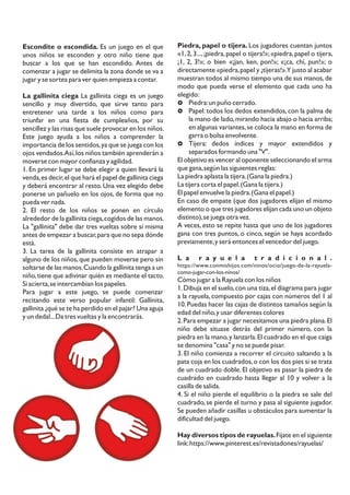 Escondite o escondida. Es un juego en el que
unos niños se esconden y otro niño tiene que
buscar a los que se han escondido. Antes de
comenzar a jugar se delimita la zona donde se va a
jugar y se sortea para ver quien empieza a contar.
La gallinita ciega La gallinita ciega es un juego
sencillo y muy divertido, que sirve tanto para
entretener una tarde a los niños como para
triunfar en una fiesta de cumpleaños, por su
sencillez y las risas que suele provocar en los niños.
Este juego ayuda a los niños a comprender la
importancia de los sentidos,ya que se juega con los
ojos vendados.Así,los niños también aprenderán a
moverse con mayor confianza y agilidad.
1. En primer lugar se debe elegir a quien llevará la
venda,es decir,el que hará el papel de gallinita ciega
y deberá encontrar al resto. Una vez elegido debe
ponerse un pañuelo en los ojos, de forma que no
pueda ver nada.
2. El resto de los niños se ponen en círculo
alrededor de la gallinita ciega,cogidos de las manos.
La "gallinita" debe dar tres vueltas sobre sí misma
antes de empezar a buscar,para que no sepa dónde
está.
3. La tarea de la gallinita consiste en atrapar a
alguno de los niños,que pueden moverse pero sin
soltarse de las manos.Cuando la gallinita tenga a un
niño,tiene que adivinar quién es mediante el tacto.
Si acierta,se intercambian los papeles.
Para jugar a este juego, se puede comenzar
recitando este verso popular infantil: Gallinita,
gallinita ¿qué se te ha perdido en el pajar? Una aguja
y un dedal...Da tres vueltas y la encontrarás.
Piedra, papel o tijera. Los jugadores cuentan juntos
«1,2,3...,¡piedra,papel o tijera!»;«piedra,papel o tijera,
¡1, 2, 3!»; o bien «¡jan, ken, pon!»; «¡ca, chi, pun!»; o
directamente «piedra,papel y ¡tijeras!».Y justo al acabar
muestran todos al mismo tiempo una de sus manos,de
modo que pueda verse el elemento que cada uno ha
elegido:
£ Piedra:un puño cerrado.
£ Papel: todos los dedos extendidos, con la palma de
la mano de lado,mirando hacia abajo o hacia arriba;
en algunas variantes,se coloca la mano en forma de
garra o bolsa envolvente.
£ Tijera: dedos índices y mayor extendidos y
separados formando una "V".
El objetivo es vencer al oponente seleccionando el arma
que gana,según las siguientes reglas:
La piedra aplasta la tijera.(Gana la piedra.)
La tijera corta el papel.(Gana la tijera.)
El papel envuelve la piedra.(Gana el papel.)
En caso de empate (que dos jugadores elijan el mismo
elemento o que tres jugadores elijan cada uno un objeto
distinto),se juega otra vez.
A veces, esto se repite hasta que uno de los jugadores
gana con tres puntos, o cinco, según se haya acordado
previamente,y será entonces el vencedor del juego.
L a r a y u e l a t r a d i c i o n a l .
https://www.conmishijos.com/ninos/ocio/juego-de-la-rayuela-
como-jugar-con-los-ninos/
Cómo jugar a la Rayuela con los niños
1.Dibuja en el suelo,con una tiza,el diagrama para jugar
a la rayuela, compuesto por cajas con números del 1 al
10.Puedas hacer las cajas de distintos tamaños según la
edad del niño,y usar diferentes colores
2.Para empezar a jugar necesitamos una piedra plana.El
niño debe situase detrás del primer número, con la
piedra en la mano,y lanzarla.El cuadrado en el que caiga
se denomina "casa" y no se puede pisar.
3. El niño comienza a recorrer el circuito saltando a la
pata coja en los cuadrados,o con los dos pies si se trata
de un cuadrado doble. El objetivo es pasar la piedra de
cuadrado en cuadrado hasta llegar al 10 y volver a la
casilla de salida.
4. Si el niño pierde el equilibrio o la piedra se sale del
cuadrado,se pierde el turno y pasa al siguiente jugador.
Se pueden añadir casillas u obstáculos para aumentar la
dificultad del juego.
Hay diversos tipos de rayuelas.Fijate en el siguiente
link:https://www.pinterest.es/revistadones/rayuelas/
 