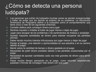 ¿Cómo se detecta una persona
ludópata?
   Las personas que sufren de ludopatía muchas veces se sienten avergonzadas
    y tratan de evitar que los demás se enteren de su problema. La Asociación
    Americana de Psiquiatría define a la ludopatía como el comportamiento que
    tiene cinco o más de los siguientes síntomas:
   Cometer delitos para conseguir dinero para jugar.
   Sentirse inquieto o irritable al tratar de jugar menos o dejar de jugar.
   Jugar para escapar de los problemas o de sentimientos de tristeza o ansiedad.
   Apostar mayores cantidades de dinero para intentar recuperar las pérdidas
    previas.
   Haber tenido muchos intentos infructuosos por jugar menos o dejar de jugar
   Perder el trabajo, una relación u oportunidades en sus estudios o en su carrera
    debido al juego.
   Mentir sobre la cantidad de tiempo o dinero gastada en el juego
   Necesidad de pedir dinero prestado debido a las pérdidas ocasionadas por el
    juego.
   Necesidad de apostar cantidades cada vez más grandes de dinero para sentir
    excitación.
   Pasar mucho tiempo pensando en el juego, como recordar experiencias
    pasadas o formas de conseguir más dinero con que jugar.
 