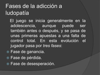Fases de la adicción a
ludopatía
 El juego se inicia generalmente en la
  adolescencia, aunque puede ser
  también antes o después, y se pasa de
  unas primeras apuestas a una falta de
  control total. En esta evolución el
  jugador pasa por tres fases:
 Fase de ganancia.
 Fase de pérdida.
 Fase de desesperación.
 