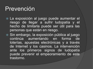 Prevención
 La exposición al juego puede aumentar el
  riesgo de llegar a sufrir ludopatía y el
  hecho de limitarla puede ser útil para las
  personas que están en riesgo.
 Sin embargo, la exposición pública al juego
  continúa aumentando en forma de
  loterías, apuestas electrónicas y a través
  de Internet y los casinos. La intervención
  ante los primeros signos de ludopatía
  puede prevenir el empeoramiento de este
  trastorno.
 