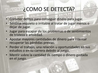 ¿COMO SE DETECTA?
• Cometer delitos para conseguir dinero para jugar.
• Sentirse inquieto o irritable al tratar de jugar menos o
  dejar de jugar.
• Jugar para escapar de los problemas o de sentimientos
  de tristeza o ansiedad.
• Apostar mayores cantidades de dinero para intentar
  recuperar las pérdidas previas.
• Perder el trabajo, una relación u oportunidades en sus
  estudios o en su carrera debido al juego.
• Mentir sobre la cantidad de tiempo o dinero gastada
  en el juego.
 
