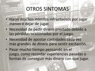 OTROS SINTOMAS
• Hacer muchos intentos infructuosos por jugar
  menos o dejar de jugar.
• Necesidad de pedir dinero prestado debido a
  las pérdidas ocasionadas por el juego.
• Necesidad de apostar cantidades cada vez
  más grandes de dinero para sentir excitación.
• Pasar mucho tiempo pensando en el
  juego, como recordar experiencias pasadas o
  formas de conseguir más dinero con que jugar.
 