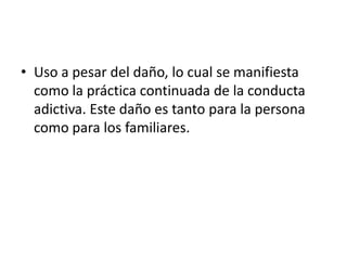 • Uso a pesar del daño, lo cual se manifiesta
  como la práctica continuada de la conducta
  adictiva. Este daño es tanto para la persona
  como para los familiares.
 