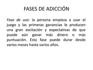 FASES DE ADICCIÓN
Fase de uso: la persona empieza a usar el
juego y las primeras ganancias le producen
una gran excitación y expectativas de que
puede aún ganar más dinero o más
puntuación. Esta fase puede durar desde
varios meses hasta varios años.
 
