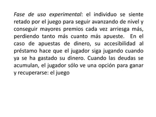 Fase de uso experimental: el individuo se siente
retado por el juego para seguir avanzando de nivel y
conseguir mayores premios cada vez arriesga más,
perdiendo tanto más cuanto más apueste. En el
caso de apuestas de dinero, su accesibilidad al
préstamo hace que el jugador siga jugando cuando
ya se ha gastado su dinero. Cuando las deudas se
acumulan, el jugador sólo ve una opción para ganar
y recuperarse: el juego
 