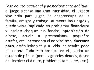 Fase de uso ocasional y posteriormente habitual:
el juego alcanza una gran intensidad, el jugador
vive sólo para jugar. Se despreocupa de la
familia, amigos y trabajo. Aumenta los riesgos y
puede verse implicado en problemas financieros
y legales: cheques sin fondos, apropiación de
dinero, acudir a prestamistas, pequeñas
estafas, etc. Incrementa el nerviosismo, duermen
poco, están irritables y su vida les resulta poco
placentera. Todo esto produce en el jugador un
estado de pánico (por sus grandes deudas, deseo
de devolver el dinero, problemas familiares, etc.)
 