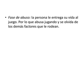 • Fase de abuso: la persona le entrega su vida al
  juego. Por lo que abusa jugando y se olvida de
  los demás factores que le rodean.
 