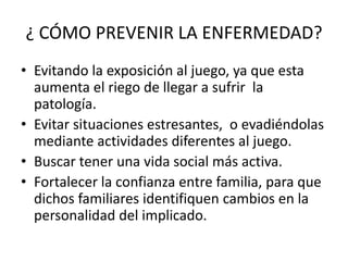 ¿ CÓMO PREVENIR LA ENFERMEDAD?
• Evitando la exposición al juego, ya que esta
  aumenta el riego de llegar a sufrir la
  patología.
• Evitar situaciones estresantes, o evadiéndolas
  mediante actividades diferentes al juego.
• Buscar tener una vida social más activa.
• Fortalecer la confianza entre familia, para que
  dichos familiares identifiquen cambios en la
  personalidad del implicado.
 