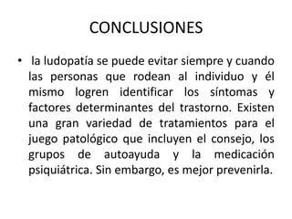 CONCLUSIONES
• la ludopatía se puede evitar siempre y cuando
  las personas que rodean al individuo y él
  mismo logren identificar los síntomas y
  factores determinantes del trastorno. Existen
  una gran variedad de tratamientos para el
  juego patológico que incluyen el consejo, los
  grupos de autoayuda y la medicación
  psiquiátrica. Sin embargo, es mejor prevenirla.
 