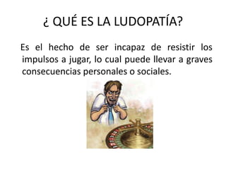 ¿ QUÉ ES LA LUDOPATÍA?
Es el hecho de ser incapaz de resistir los
impulsos a jugar, lo cual puede llevar a graves
consecuencias personales o sociales.
 