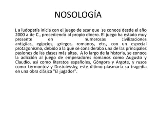 NOSOLOGÍA
L a ludopatía inicia con el juego de azar que se conoce desde el año
2000 a de C., precediendo al propio dinero. El juego ha estado muy
presente           en                 numerosas          civilizaciones
antigüas, egipcios, griegos, romanos, etc., con un especial
protagonismo, debido a la que se consideraba una de las principales
pasiones de las clases más altas. A lo largo de la historia, se conoce
la adicción al juego de emperadores romanos como Augusto y
Claudio, así como literatos españoles, Góngora y Argote, y rusos
como Lermontov y Dostoievsky, este último plasmaría su tragedia
en una obra clásica "El jugador".
 