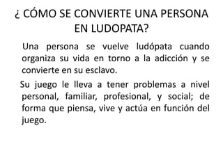 ¿ CÓMO SE CONVIERTE UNA PERSONA
          EN LUDOPATA?
Una persona se vuelve ludópata cuando
organiza su vida en torno a la adicción y se
convierte en su esclavo.
Su juego le lleva a tener problemas a nivel
personal, familiar, profesional, y social; de
forma que piensa, vive y actúa en función del
juego.
 