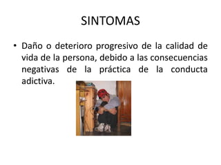 SINTOMAS
• Daño o deterioro progresivo de la calidad de
  vida de la persona, debido a las consecuencias
  negativas de la práctica de la conducta
  adictiva.
 