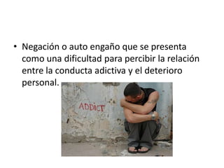 • Negación o auto engaño que se presenta
  como una dificultad para percibir la relación
  entre la conducta adictiva y el deterioro
  personal.
 