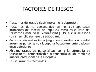 FACTORES DE RIESGO

• Trastornos del estado de ánimo como la depresión.
• Trastornos de la personalidad en los que aparezcan
  problemas de control de impulsos como es el caso del
  Trastorno Límite de la Personalidad (TLP), el cuál se asocia
  con un amplio número de adicciones.
• Consumo de sustancias o juego con apuestas a una edad
  joven; las personas con ludopatía frecuentemente padecen
  otras adicciones
• Algunos rasgos de personalidad como la búsqueda de
  sensaciones, competitividad o tendencia al aburrimiento
  pueden predisponer a la ludopatía.
• Las situaciones estresantes.
 
