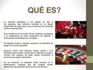 QUÉ ES?
•   La adicción patológica a los juegos de azar y
    las apuestas Esta adicción consiste en un deseo
    irreprimible de jugar pese a que la persona es consiente
    de las consecuencias.

•   Es un trastorno en el control de los impulsos, semejante
    a la cleptomanía (el robo compulsivo de objetos) y
    la piromanía (la obsesión por el fuego).

•   El ludópata tiende a intentar recuperar las pérdidas de
    juego con nuevas apuestas.

•   Quienes sufren está afección suelen mentir a sus
    familiares para ocultar cuánto dinero destinan al juego e
    incluso son capaces de pedir ayuda económica a
    terceros para seguir apostando.

•   En los hombres, la ludopatía suele iniciarse en la
    adolescencia, mientras que las mujeres suelen
    desarrollar esta adicción entre los 20 y los 40 años.
 