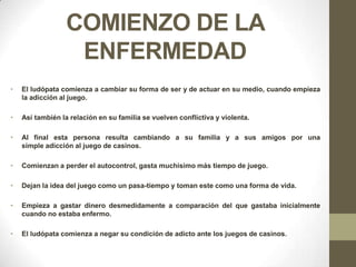 COMIENZO DE LA
                   ENFERMEDAD
•   El ludópata comienza a cambiar su forma de ser y de actuar en su medio, cuando empieza
    la adicción al juego.

•   Así también la relación en su familia se vuelven conflictiva y violenta.

•   Al final esta persona resulta cambiando a su familia y a sus amigos por una
    simple adicción al juego de casinos.

•   Comienzan a perder el autocontrol, gasta muchísimo más tiempo de juego.

•   Dejan la idea del juego como un pasa-tiempo y toman este como una forma de vida.

•   Empieza a gastar dinero desmedidamente a comparación del que gastaba inicialmente
    cuando no estaba enfermo.

•   El ludópata comienza a negar su condición de adicto ante los juegos de casinos.
 