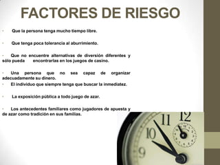 FACTORES DE RIESGO
•   Que la persona tenga mucho tiempo libre.

•   Que tenga poca tolerancia al aburrimiento.

•   Que no encuentre alternativas de diversión diferentes y
sólo pueda   encontrarlas en los juegos de casino.

•   Una persona que no sea capaz de organizar
adecuadamente su dinero.
•   El individuo que siempre tenga que buscar la inmediatez.

•   La exposición pública a todo juego de azar.

•   Los antecedentes familiares como jugadores de apuesta y
de azar como tradición en sus familias.
 