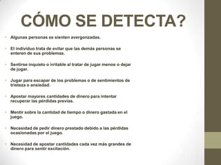 CÓMO SE DETECTA?
• Algunas personas se sienten avergonzadas.

• El individuo trata de evitar que las demás personas se
  enteren de sus problemas.

• Sentirse inquieto o irritable al tratar de jugar menos o dejar
  de jugar.

• Jugar para escapar de los problemas o de sentimientos de
  tristeza o ansiedad.

• Apostar mayores cantidades de dinero para intentar
  recuperar las pérdidas previas.

• Mentir sobre la cantidad de tiempo o dinero gastada en el
  juego.

• Necesidad de pedir dinero prestado debido a las pérdidas
  ocasionadas por el juego.

• Necesidad de apostar cantidades cada vez más grandes de
  dinero para sentir excitación.
 