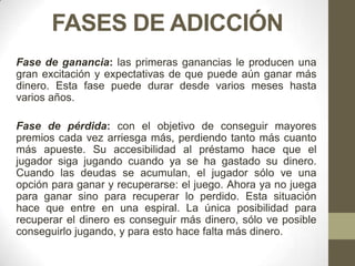 FASES DE ADICCIÓN
Fase de ganancia: las primeras ganancias le producen una
gran excitación y expectativas de que puede aún ganar más
dinero. Esta fase puede durar desde varios meses hasta
varios años.

Fase de pérdida: con el objetivo de conseguir mayores
premios cada vez arriesga más, perdiendo tanto más cuanto
más apueste. Su accesibilidad al préstamo hace que el
jugador siga jugando cuando ya se ha gastado su dinero.
Cuando las deudas se acumulan, el jugador sólo ve una
opción para ganar y recuperarse: el juego. Ahora ya no juega
para ganar sino para recuperar lo perdido. Esta situación
hace que entre en una espiral. La única posibilidad para
recuperar el dinero es conseguir más dinero, sólo ve posible
conseguirlo jugando, y para esto hace falta más dinero.
 