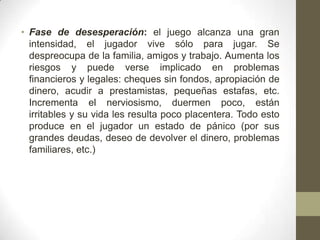 • Fase de desesperación: el juego alcanza una gran
  intensidad, el jugador vive sólo para jugar. Se
  despreocupa de la familia, amigos y trabajo. Aumenta los
  riesgos y puede verse implicado en problemas
  financieros y legales: cheques sin fondos, apropiación de
  dinero, acudir a prestamistas, pequeñas estafas, etc.
  Incrementa el nerviosismo, duermen poco, están
  irritables y su vida les resulta poco placentera. Todo esto
  produce en el jugador un estado de pánico (por sus
  grandes deudas, deseo de devolver el dinero, problemas
  familiares, etc.)
 