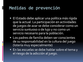 Medidas de prevención
 El Estado debe aplicar una política más rígida
que la actual. La participación en actividades
de juegos de azar se debe considerar como un
servicio suntuoso o de lujo y no como un
servicio necesario para la población.
 Los padres de familia deben ser conscientes
de su responsabilidad en la cultura del juego
(lotería muy especialmente)
 En las escuelas se debe hablar sobre el tema y
el riesgo de la adicción al juego.
 