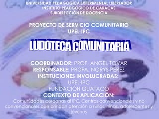 UNIVERSIDAD PEDAGOGICA EXPERIMENTAL LIBERTADOR INSTITUTO PEADGOGICO DE CARACAS SUBDIRECCIÓN DE DOCENCIA PROYECTO DE SERVICIO COMUNITARIO UPEL-IPC COORDINADOR:  PROF. ANGEL TOVAR RESPONSABLE:  PROFA. NORYS PÉREZ INSTITUCIONES INVOLUCRADAS:  UPEL-IPC FUNDACIÓN GUATACO CONTEXTO DE APLICACIÓN: Comunidades cercanas al IPC, Centros convencionales y no convencionales que brindan atención a niños, niñas, adolescentes y jóvenes LUDOTECA COMUNITARIA 
