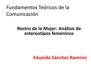 Fundamentos Teóricos de la
Comunicación

    Rostro de la Mujer: Análisis de
       estereotipos femeninos



           Eduardo Sánchez Ramírez
 