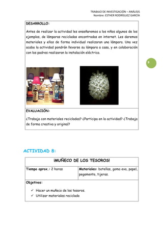 TRABAJO DE INVESTIGACIÓN – ANÁLISIS
Nombre: ESTHER RODRÍGUEZ GARCÍA
9
DESARROLLO:
Antes de realizar la actividad les enseñaremos a los niños algunos de los
ejemplos, de lámparas recicladas encontradas en internet. Les daremos
materiales y ellos de forma individual realizaran una lámpara. Una vez
acaba la actividad pondrán llevarse su lámpara a casa, y en colaboración
con los padres realizaran la instalación eléctrica.
EVALUACIÓN:
¿Trabaja con materiales reciclados? ¿Participa en la actividad? ¿Trabaja
de forma creativa y original?
ACTIVIDAD 8:
¡MUÑECO DE LOS TESOROS!
Tiempo aprox.: 2 horas Materiales: botellas, goma eva, papel,
pegamento, tijeras.
Objetivos:
 Hacer un muñeco de los tesoros.
 Utilizar materiales reciclado
 