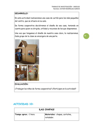 TRABAJO DE INVESTIGACIÓN – ANÁLISIS
Nombre: ESTHER RODRÍGUEZ GARCÍA
11
DESARROLLO:
En esta actividad realizaremos una casa de cartón para los más pequeños
del centro, que se situara en su aula.
De forma cooperativa decidiremos el diseño de esa casa, teniendo en
cuenta para quien va dirigida, utilidad y recursos de los que disponemos.
Una vez que tengamos el diseño de nuestra casa claro, la realizaremos.
Cada grupo de la clase se encargara de una parte.
EVALUACIÓN:
¿Trabajan los niños de forma cooperativa? ¿Participan en la actividad?
ACTIVIDAD 10:
¡LAS CHAPAS!
Tiempo aprox.: 1 hora Materiales: chapas, cartulina,
rotulador.
 