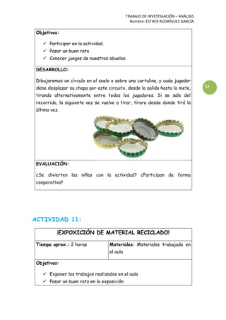 TRABAJO DE INVESTIGACIÓN – ANÁLISIS
Nombre: ESTHER RODRÍGUEZ GARCÍA
12
Objetivos:
 Participar en la actividad.
 Pasar un buen rato
 Conocer juegos de nuestros abuelos.
DESARROLLO:
Dibujaremos un círculo en el suelo o sobre una cartulina, y cada jugador
debe desplazar su chapa por este circuito, desde la salida hasta la meta,
tirando alternativamente entre todos los jugadores. Si se sale del
recorrido, la siguiente vez se vuelve a tirar, tirara desde donde tiró la
última vez.
EVALUACIÓN:
¿Se divierten los niños con la actividad? ¿Participan de forma
cooperativa?
ACTIVIDAD 11:
¡EXPOXICIÓN DE MATERIAL RECICLADO!
Tiempo aprox.: 2 horas Materiales: Materiales trabajado en
el aula
Objetivos:
 Exponer los trabajos realizados en el aula
 Pasar un buen rato en la exposición
 