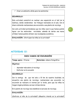 TRABAJO DE INVESTIGACIÓN – ANÁLISIS
Nombre: ESTHER RODRÍGUEZ GARCÍA
13
 Crear un ambiente cálido para los asistentes
DESARROLLO:
Esta actividad consistirá en realizar una exposición en el hall de la
ludoteca, donde venderemos los trabajos realizados en el aula. Con el
dinero obtenido realizaremos una excursión a una planta de reciclaje.
Con esta actividad pretendemos que los niños vean lo que hemos podido
lograr con los materiales reciclados, además de darles una nueva
utilidad, hemos podido obtener una recompensa económica.
EVALUACIÓN: ¿Participan los niños en la actividad?
ACTIVIDAD 12:
¡NOS VAMOS DE EXCURSIÓN!
Tiempo aprox.: 5 horas Materiales: cámara fotográfica
Objetivos:
- Aprender más sobre el reciclaje
- Disfrutar en la excusión
DESARROLLO:
Con la ventaja de que tan solo a 10 km de nuestra localidad, se
encuentra una planta de reciclaje, realizaremos una excursión. La
excursión se realizara el viernes por la tarde, para que los niños no
tengan ningún problema con sus rutinas diarias.
En la planta de reciclaje nos enseñaran el proceso de reciclaje.
EVALUACIÓN:
¿Disfruta el niño de la actividad? ¿Muestra interés en la actividad?
 