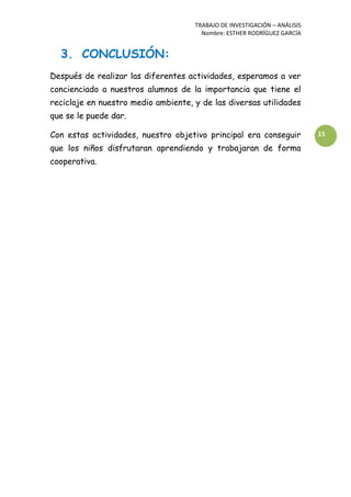 TRABAJO DE INVESTIGACIÓN – ANÁLISIS
Nombre: ESTHER RODRÍGUEZ GARCÍA
15
3. CONCLUSIÓN:
Después de realizar las diferentes actividades, esperamos a ver
concienciado a nuestros alumnos de la importancia que tiene el
reciclaje en nuestro medio ambiente, y de las diversas utilidades
que se le puede dar.
Con estas actividades, nuestro objetivo principal era conseguir
que los niños disfrutaran aprendiendo y trabajaran de forma
cooperativa.
 