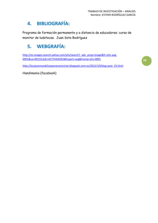 TRABAJO DE INVESTIGACIÓN – ANÁLISIS
Nombre: ESTHER RODRÍGUEZ GARCÍA
16
4. BIBLIOGRAFÍA:
Programa de formación permanente y a distancia de educadores: curso de
monitor de ludotecas. Juan Soto Rodríguez
5. WEBGRAFÍA:
http://es.images.search.yahoo.com/yhs/search?_adv_prop=image&fr=yhs-avg-
0001&va=RECICLAJE+ACTIVIDADES&hspart=avg&hsimp=yhs-0001
http://losalumnosde5seponenareciclar.blogspot.com.es/2012/10/blog-post_25.html
Handimania (facebook)
 