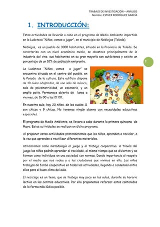 TRABAJO DE INVESTIGACIÓN – ANÁLISIS
Nombre: ESTHER RODRÍGUEZ GARCÍA
2
1. INTRODUCCIÓN:
Estas actividades se llevarán a cabo en el programa de Medio Ambiente impartido
en la Ludoteca “Niños, vamos a jugar”, en el municipio de Noblejas (Toledo).
Noblejas, es un pueblo de 3000 habitantes, situado en la Provincia de Toledo. Se
caracteriza con un nivel económico medio, se abastece principalmente de la
industria del vino, sus habitantes en su gran mayoría son autóctonos y existe un
porcentaje de un 10% de población emigrante.
La Ludoteca “Niños, vamos a jugar” se
encuentra situada en el centro del pueblo, en
la Posada de la cultura. Este edificio dispone
de 10 aulas adaptadas, de una sala de música,
sala de psicomotricidad, un escenario, y un
amplio patio. Permanece abierta de lunes a
viernes, de 16:00 a las 21:00.
En nuestra aula, hay 20 niños, de los cuales 11
son chicos y 9 chicas. No tenemos ningún alumno con necesidades educativas
especiales.
El programa de Medio Ambiente, se llevara a cabo durante la primera quincena de
Mayo. Estas actividades se realizan en dicho programa.
Al proponer estas actividades pretenderemos que los niños, aprenden a reciclar, a
la vez que aprenden a reutilizar diferentes materiales.
Utilizaremos como metodología el juego y el trabajo cooperativo. A través del
juego los niños podrán aprender el reciclado, al mismo tiempo que se divierten y se
forman como individuos en una sociedad con normas. Dando importancia al respeto
por el medio que nos rodea y a los ciudadanos que vivimos en ella. Los niños
trabajan de forma cooperativa en todas las actividades, llegando a consensos entre
ellos para el buen clima del aula.
El reciclaje es un tema, que se trabaja muy poco en las aulas, durante su horario
lectivo en los centros educativos. Por ello proponemos reforzar estos contenidos
de la forma más lúdica posible.
 