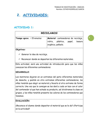 TRABAJO DE INVESTIGACIÓN – ANÁLISIS
Nombre: ESTHER RODRÍGUEZ GARCÍA
3
2. ACTIVIDADES:
ACTIVIDAD 1:
¡RECICLAMOS!
Tiempo aprox. : 15 minutos Material: contenedores de reciclaje,
vidrio, plástico, papel, basura
orgánica, pañuelo.
Objetivos:
 Generar la idea de reciclaje.
 Reconocer donde se depositan los diferentes materiales.
Esta actividad, será una actividad de introducción para que los niños
conozcan los diferentes contenedores
DESARROLLO:
Los monitores dejaran en un extremos del patio diferentes materiales
de desecho, y podrán en otro extremos diferentes contenedores, los
niños tendrán que elegir un material y llevarlo al otro extremo de forma
correcta. Una vez que lo consigan se les dará a cada un lazo con el color
del contenedor al que han echado su producto, así dividiremos la clase en
grupos, y los niños tendrán presente los colores de los contenedores que
tenemos.
EVALUACIÓN:
¿Reconoce el alumno donde depositar el material que se le da? ¿Participa
en la actividad?
 