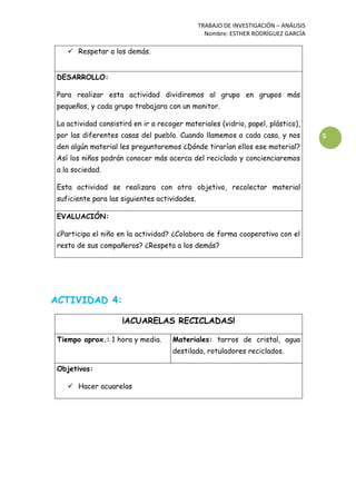 TRABAJO DE INVESTIGACIÓN – ANÁLISIS
Nombre: ESTHER RODRÍGUEZ GARCÍA
5
 Respetar a los demás.
DESARROLLO:
Para realizar esta actividad dividiremos al grupo en grupos más
pequeños, y cada grupo trabajara con un monitor.
La actividad consistirá en ir a recoger materiales (vidrio, papel, plástico),
por las diferentes casas del pueblo. Cuando llamemos a cada casa, y nos
den algún material les preguntaremos ¿Dónde tirarían ellos ese material?
Así los niños podrán conocer más acerca del reciclado y concienciaremos
a la sociedad.
Esta actividad se realizara con otro objetivo, recolectar material
suficiente para las siguientes actividades.
EVALUACIÓN:
¿Participa el niño en la actividad? ¿Colabora de forma cooperativa con el
resto de sus compañeros? ¿Respeta a los demás?
ACTIVIDAD 4:
¡ACUARELAS RECICLADAS!
Tiempo aprox.: 1 hora y media. Materiales: tarros de cristal, agua
destilada, rotuladores reciclados.
Objetivos:
 Hacer acuarelas
 