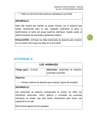 TRABAJO DE INVESTIGACIÓN – ANÁLISIS
Nombre: ESTHER RODRÍGUEZ GARCÍA
7
 Pasar un rato divertido mientras realizamos la actividad
DESARROLLO:
Cada niño tendrá que realizar su propio disfraz, con el material que
hemos recolectado para el aula. Después, saldremos al patio y
mostraremos al resto del grupo nuestros disfraces. Cuando acabe el
desfile haremos una merienda y pondremos música.
EVALUACIÓN: ¿Utilizan los niños materiales de desecho para realizar
su actividad? ¿Participan los niños en la actividad?
ACTIVIDAD 6:
LOS ANIMALES
Tiempo aprox. : 2 horas Materiales: materiales de desecho,
acuarelas y pinceles
Objetivos:
 Utilizar material de desecho para realizar figuras de animales
DESARROLLO:
Con materiales de desecho realizaremos un animal, los niños con
diferentes materiales: vidrio, plástico y utilizando las acuarelas
realizaran un animal, que mas tarde utilizaremos para hacer una
exposición en el aula.
Estos serian algunos de los ejemplos:
 