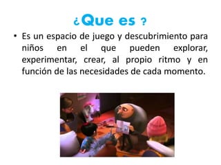 ¿Que es ?
• Es un espacio de juego y descubrimiento para
niños en el que pueden explorar,
experimentar, crear, al propio ritmo y en
función de las necesidades de cada momento.