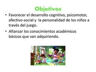 Objetivos
• Favorecer el desarrollo cognitivo, psicomotor,
afectivo-social y la personalidad de los niños a
través del juego.
• Afianzar los conocimientos académicos
básicos que van adquiriendo.